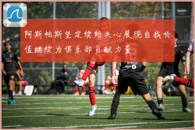 阿斯帕斯坚定续约决心展现自我价值继续为俱乐部贡献力量