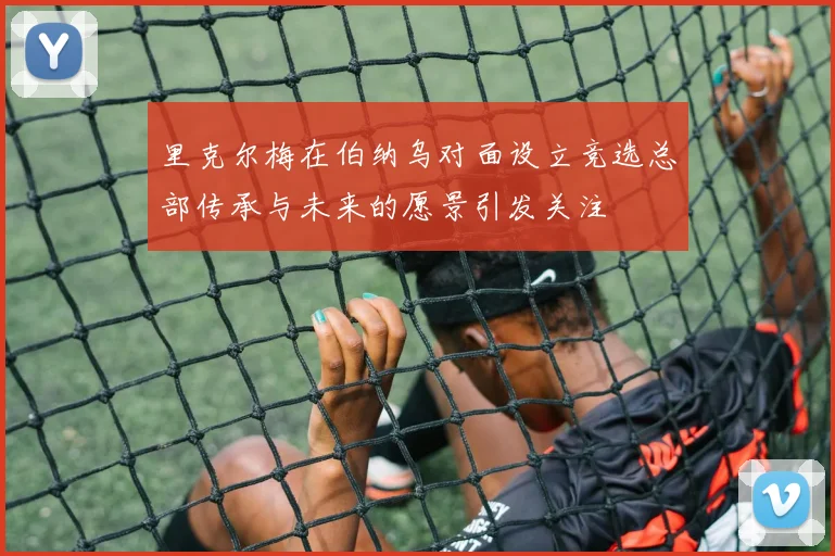 里克尔梅在伯纳乌对面设立竞选总部传承与未来的愿景引发关注