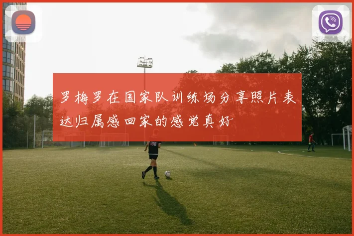罗梅罗在国家队训练场分享照片表达归属感回家的感觉真好