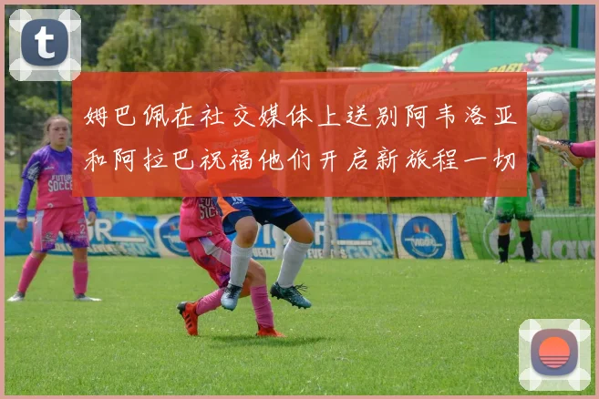 姆巴佩在社交媒体上送别阿韦洛亚和阿拉巴祝福他们开启新旅程一切顺利