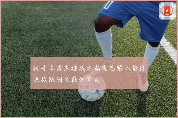 枪手本周末迎战水晶宫巴黎队静待决战欧洲之巅的时刻