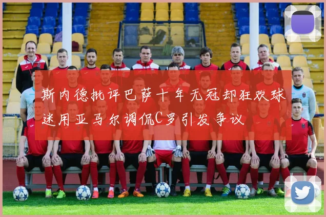 斯内德批评巴萨十年无冠却狂欢球迷用亚马尔调侃C罗引发争议