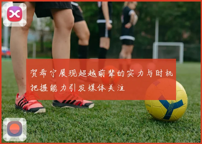 贺希宁展现超越前辈的实力与时机把握能力引发媒体关注