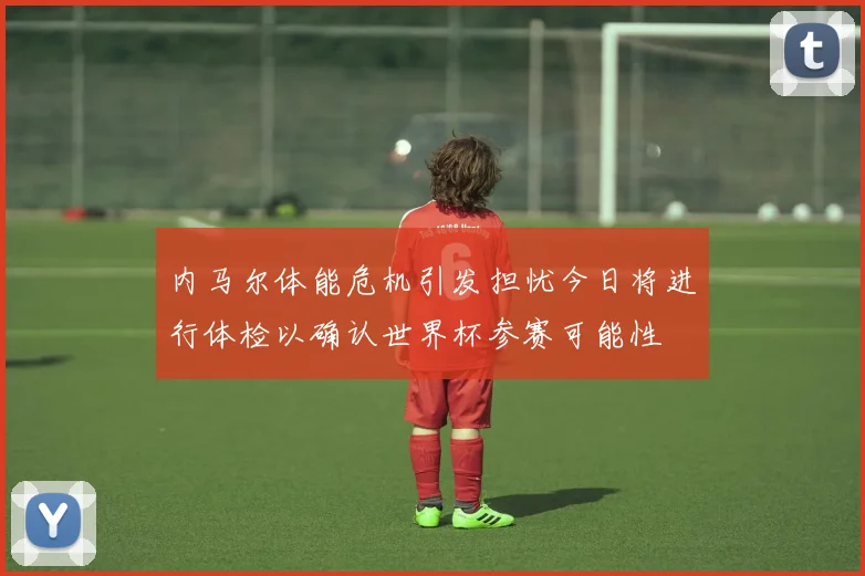 内马尔体能危机引发担忧今日将进行体检以确认世界杯参赛可能性
