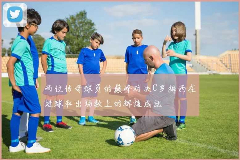 两位传奇球员的巅峰对决C罗梅西在进球和出场数上的辉煌成就