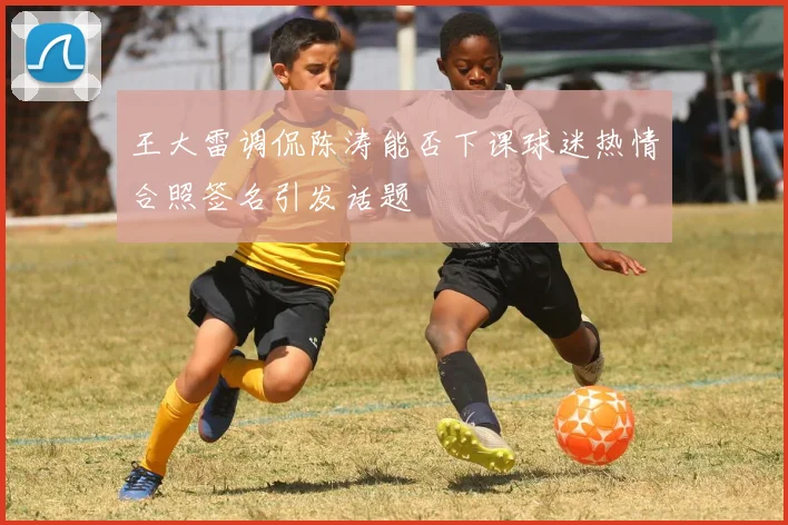 王大雷调侃陈涛能否下课球迷热情合照签名引发话题