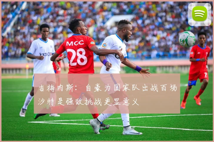 吉梅内斯：自豪为国家队出战百场沙特是强敌挑战更显意义