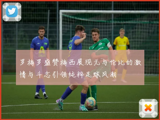 罗梅罗盛赞梅西展现无与伦比的激情与斗志引领纯粹足球风潮