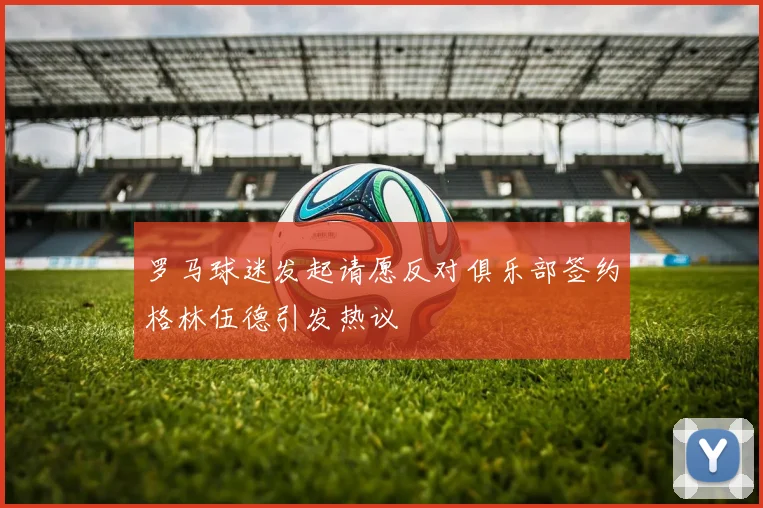 罗马球迷发起请愿反对俱乐部签约格林伍德引发热议