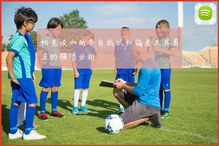 帕克谈加纳乔自我认知偏差及其真正的强项分析