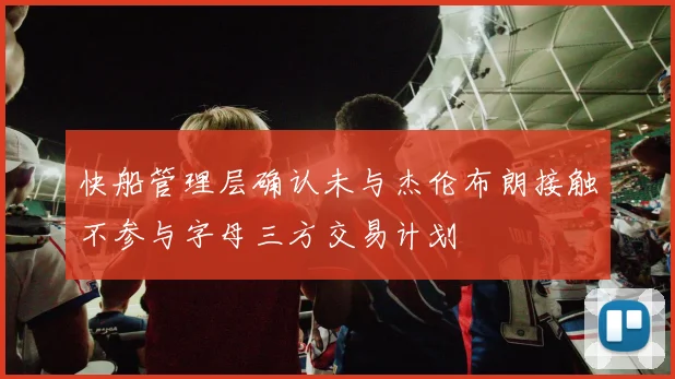 快船管理层确认未与杰伦布朗接触不参与字母三方交易计划