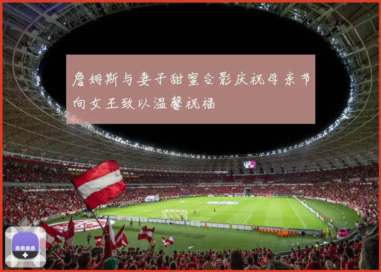 詹姆斯与妻子甜蜜合影庆祝母亲节向女王致以温馨祝福